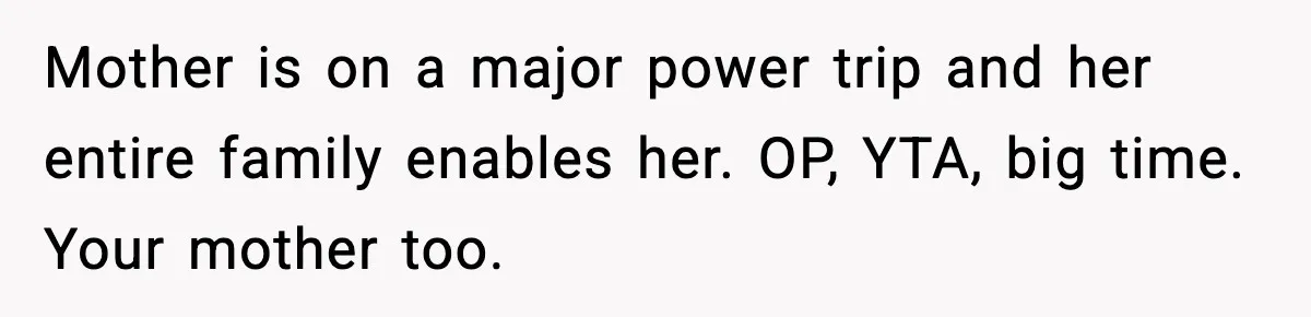 Mother is on a major power trip and her entire family enables her. OP, YTA, big time. Your mother too.
