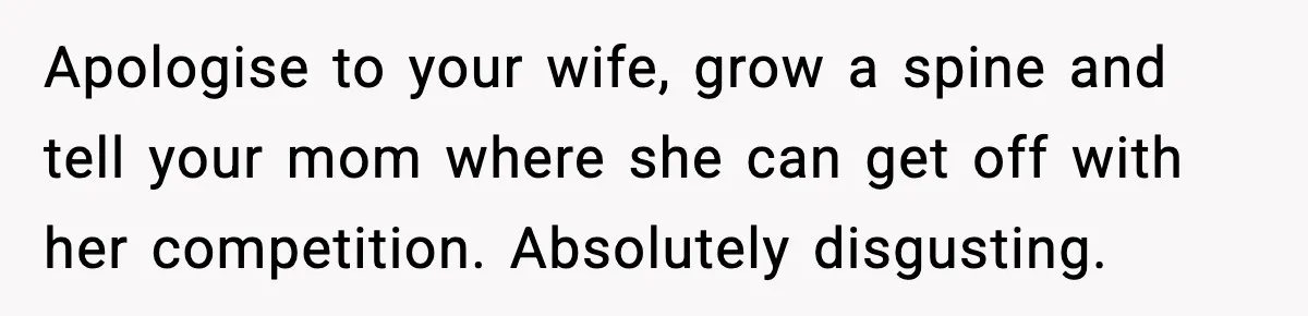 Apologise to your wife, grow a spine and tell your mom where she can get off with her competition. Absolutely disgusting.