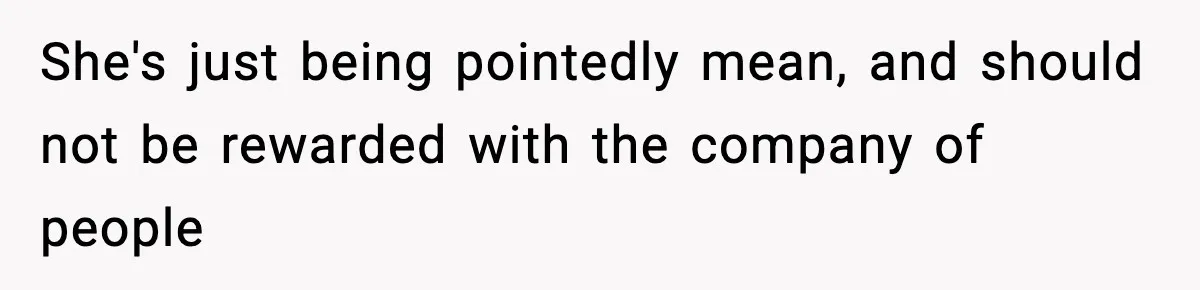 She's just being pointedly mean, and should not be rewarded with the company of people