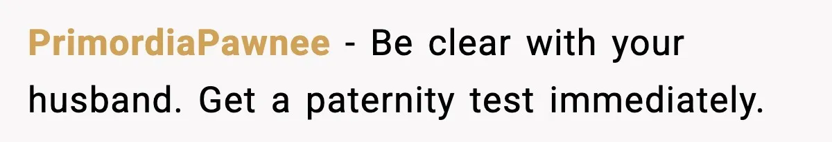 PrimordiaPawnee - Be clear with your husband. Get a paternity test immediately.
