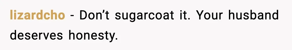 lizardcho - Don’t sugarcoat it. Your husband deserves honesty.