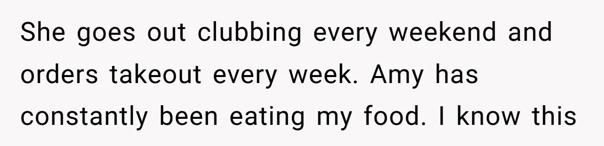 She goes out clubbing every weekend and orders takeout every week. Amy has constantly been eating my food. I know this