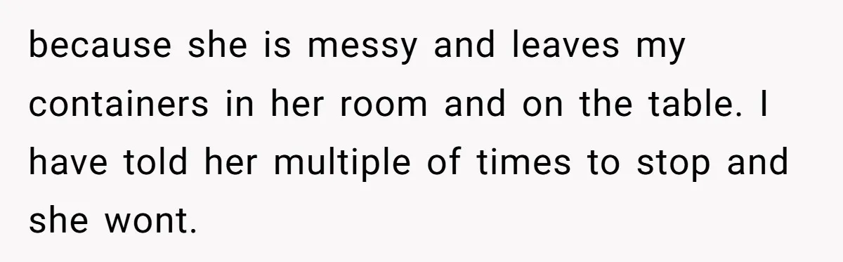 because she is messy and leaves my containers in her room and on the table. I have told her multiple of times to stop and she wont.