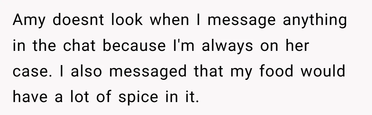 Amy doesnt look when I message anything in the chat because I'm always on her case. I also messaged that my food would have a lot of spice in it.