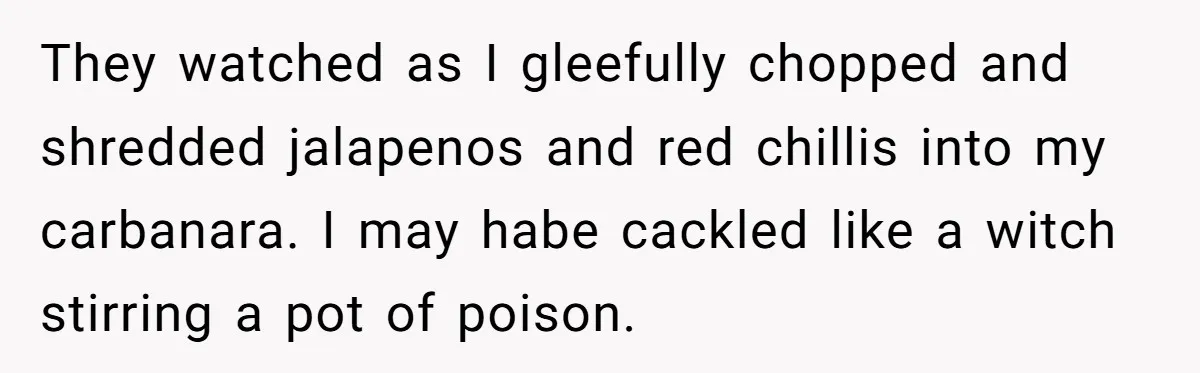 They watched as I gleefully chopped and shredded jalapenos and red chillis into my carbanara. I may habe cackled like a witch stirring a pot of poison.