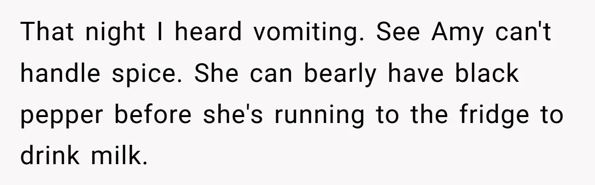 That night I heard vomiting. See Amy can't handle spice. She can bearly have black pepper before she's running to the fridge to drink milk.