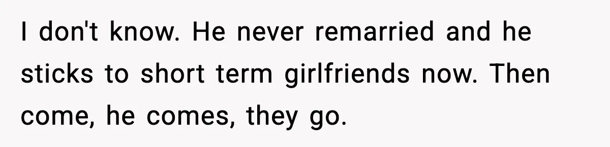I don't know. He never remarried and he sticks to short term girlfriends now. Then come, he comes, they go.