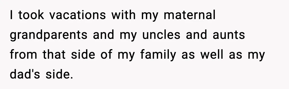 I took vacations with my maternal grandparents and my uncles and aunts from that side of my family as well as my dad's side.