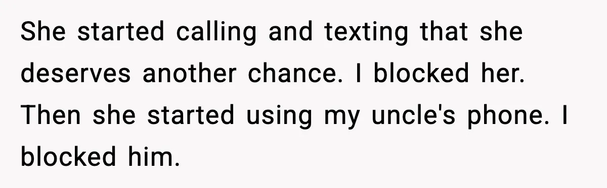 She started calling and texting that she deserves another chance. I blocked her. Then she started using my uncle's phone. I blocked him.