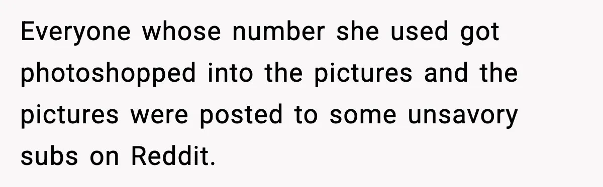 Everyone whose number she used got photoshopped into the pictures and the pictures were posted to some unsavory subs on Reddit.
