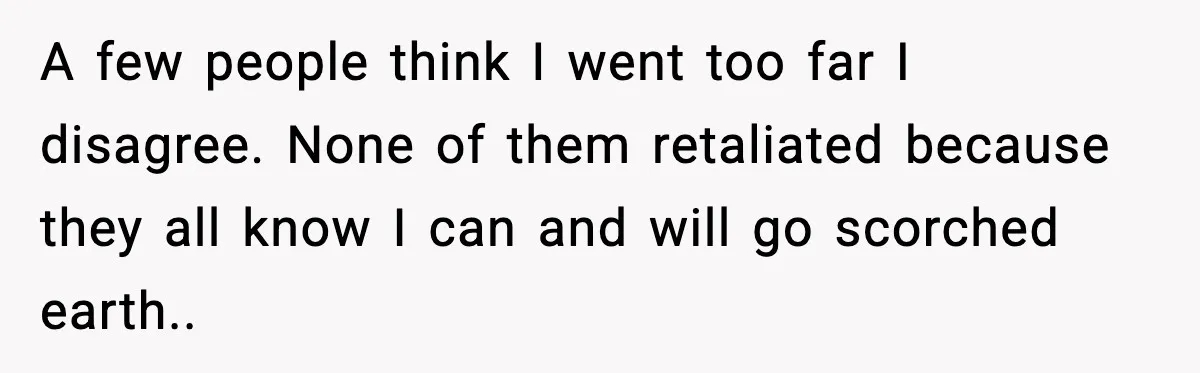 A few people think I went too far I disagree. None of them retaliated because they all know I can and will go scorched earth..