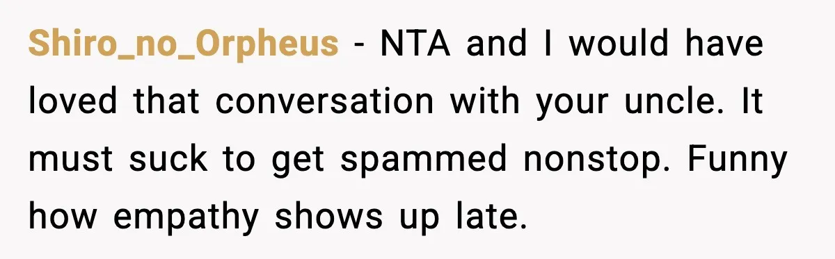 Shiro_no_Orpheus - NTA and I would have loved that conversation with your uncle. It must suck to get spammed nonstop. Funny how empathy shows up late.