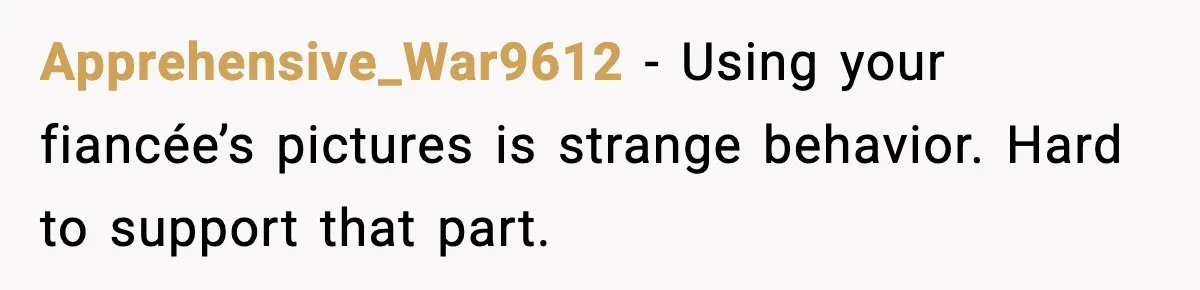 Apprehensive_War9612 - Using your fiancée’s pictures is strange behavior. Hard to support that part.