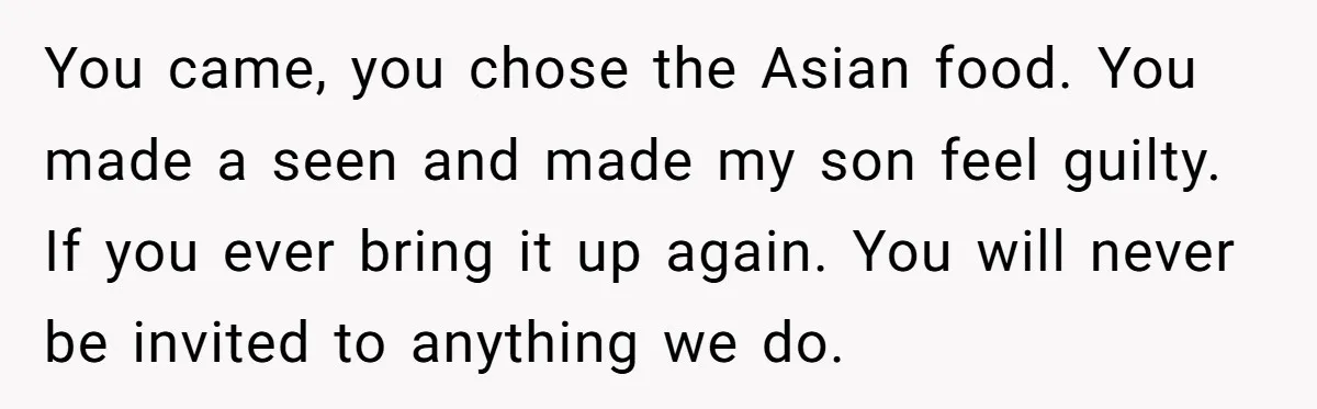 You came, you chose the Asian food. You made a seen and made my son feel guilty. If you ever bring it up again. You will never be invited to...