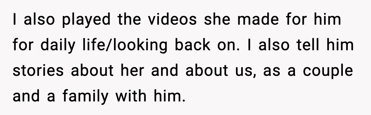 I also played the videos she made for him for daily life/looking back on. I also tell him stories about her and about us, as a couple and a family...
