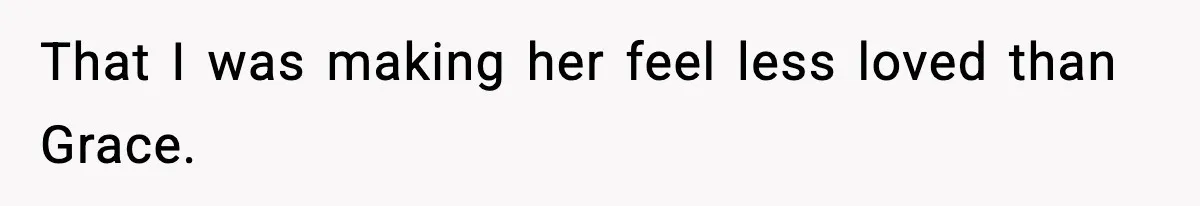 That I was making her feel less loved than Grace.