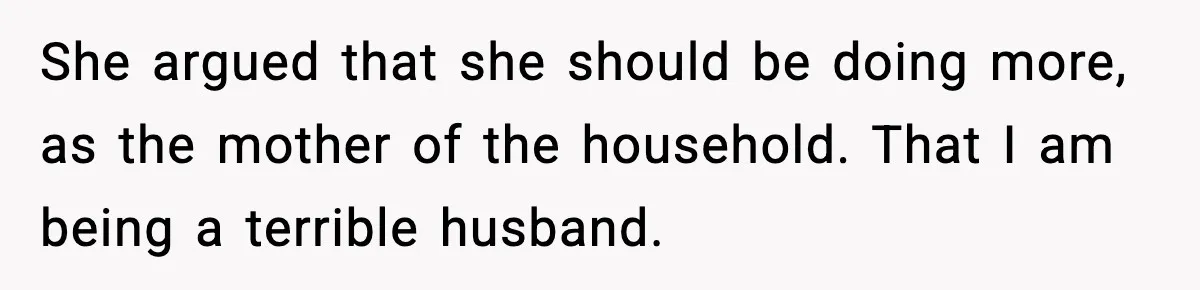 She argued that she should be doing more, as the mother of the household. That I am being a terrible husband.