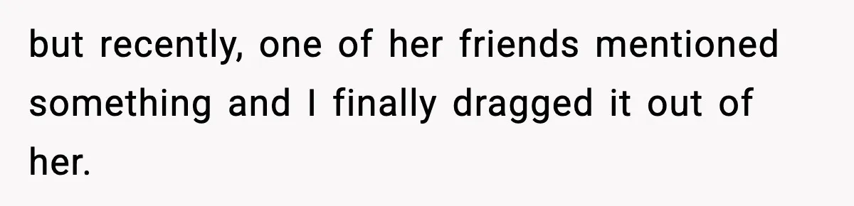 but recently, one of her friends mentioned something and I finally dragged it out of her.