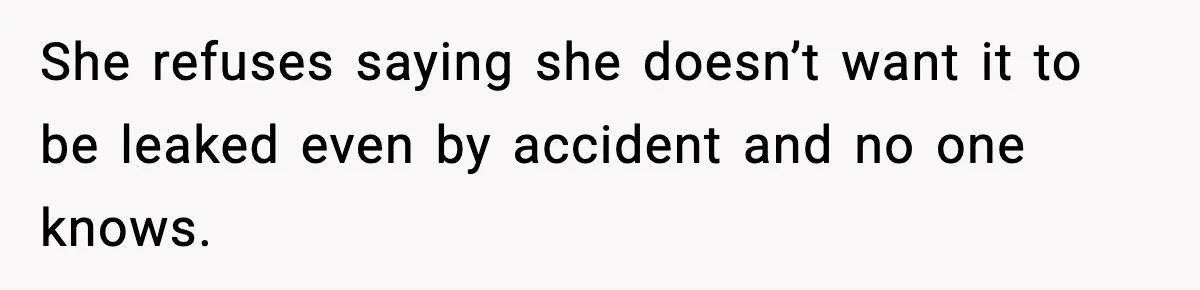 She refuses saying she doesn’t want it to be leaked even by accident and no one knows.