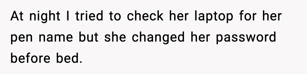 At night I tried to check her laptop for her pen name but she changed her password before bed.