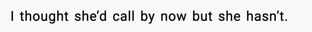 I thought she’d call by now but she hasn’t.