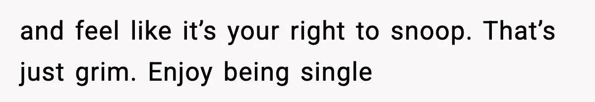 and feel like it’s your right to snoop. That’s just grim. Enjoy being single