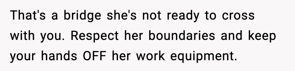 That's a bridge she's not ready to cross with you. Respect her boundaries and keep your hands OFF her work equipment.