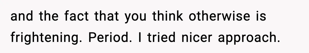 and the fact that you think otherwise is frightening. Period. I tried nicer approach.