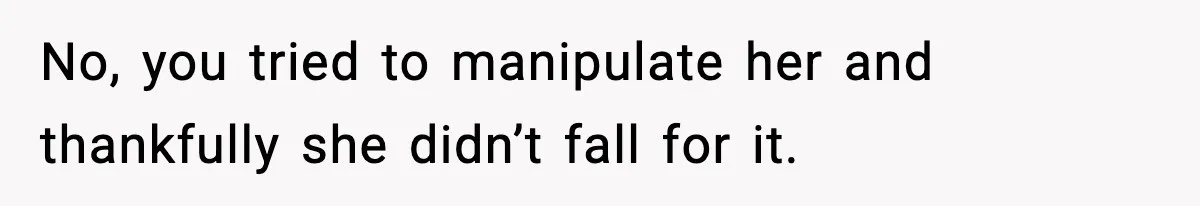No, you tried to manipulate her and thankfully she didn’t fall for it.