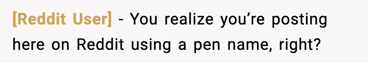 [Reddit User] − You realize you’re posting here on Reddit using a pen name, right?