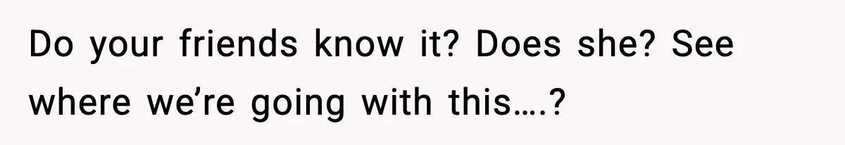 Do your friends know it? Does she? See where we’re going with this….?