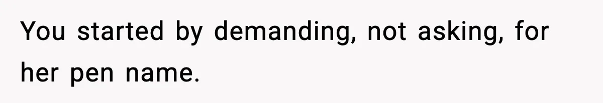 You started by demanding, not asking, for her pen name.