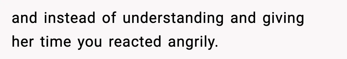 and instead of understanding and giving her time you reacted angrily.