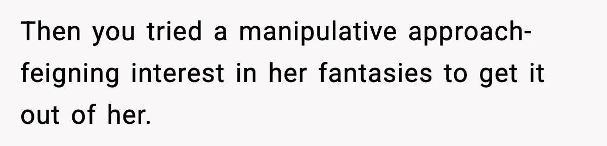 Then you tried a manipulative approach- feigning interest in her fantasies to get it out of her.