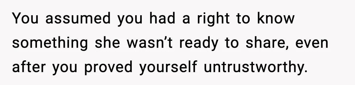 You assumed you had a right to know something she wasn’t ready to share, even after you proved yourself untrustworthy.