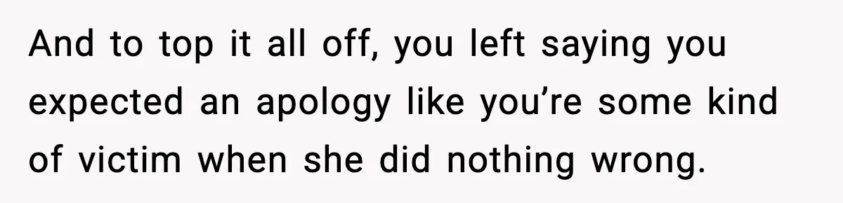 And to top it all off, you left saying you expected an apology like you’re some kind of victim when she did nothing wrong.
