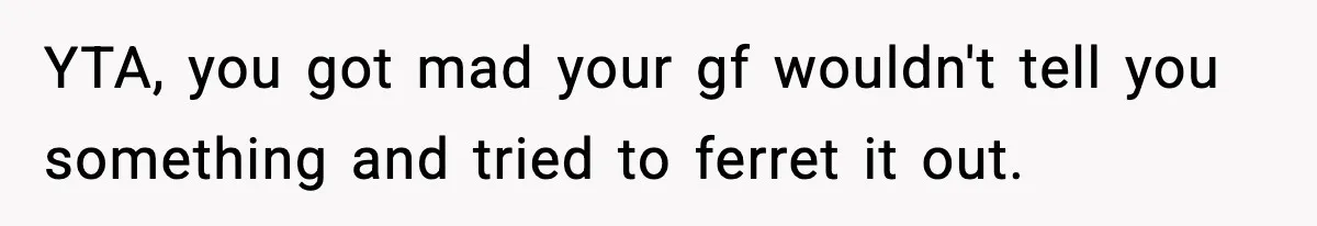 YTA, you got mad your gf wouldn't tell you something and tried to ferret it out.