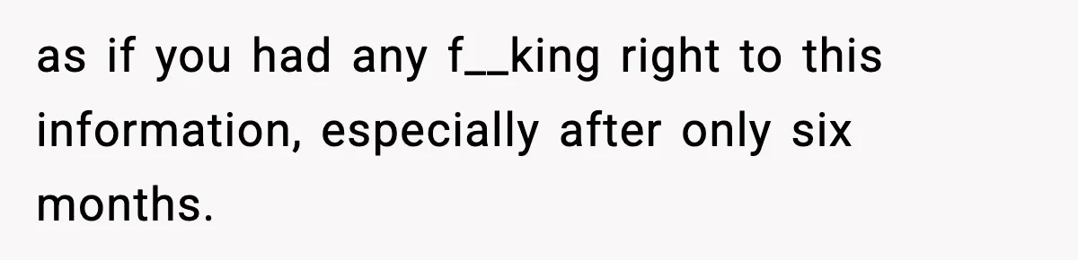 as if you had any f__king right to this information, especially after only six months.