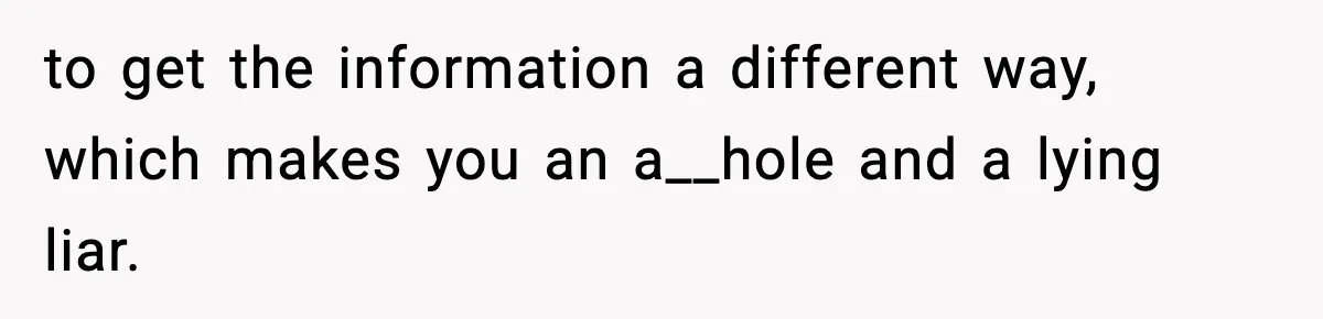 to get the information a different way, which makes you an a__hole and a lying liar.