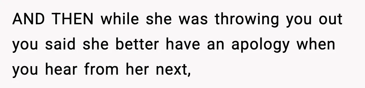 AND THEN while she was throwing you out you said she better have an apology when you hear from her next,