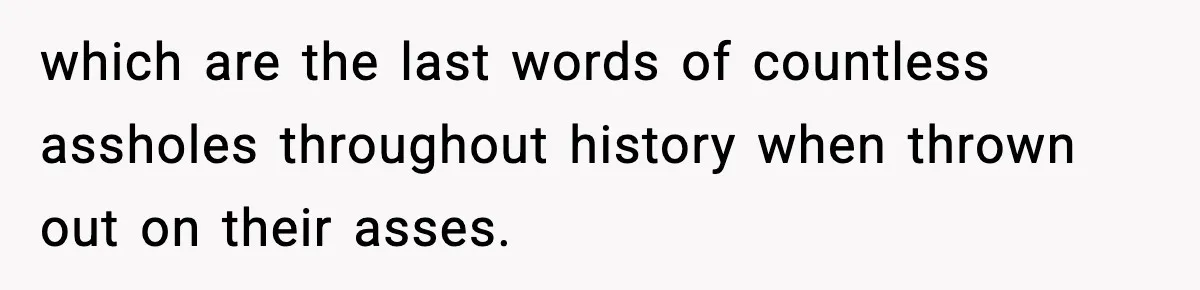 which are the last words of countless assholes throughout history when thrown out on their asses.