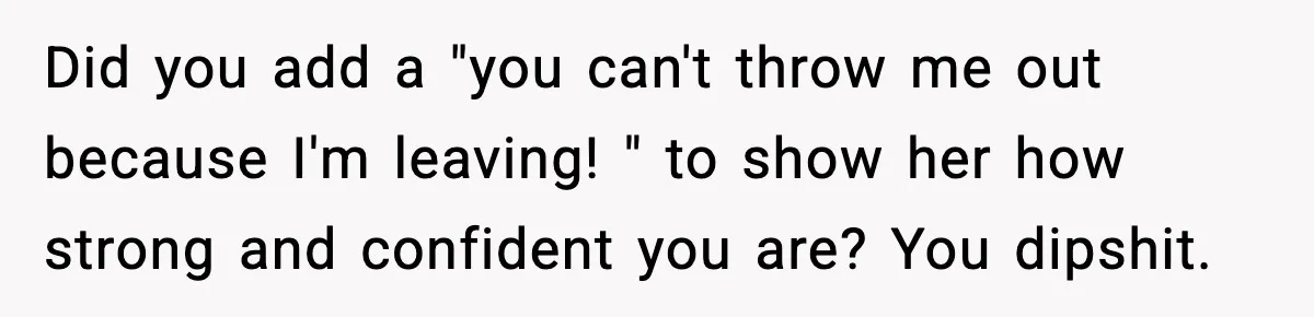 Did you add a "you can't throw me out because I'm leaving! " to show her how strong and confident you are? You dipshit.
