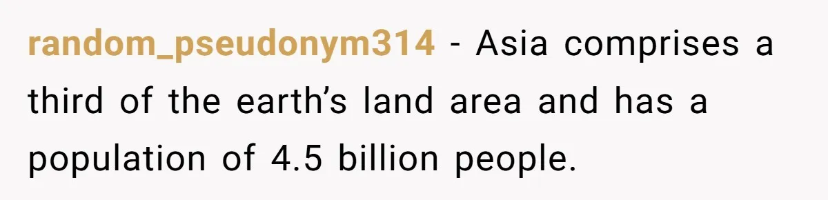 random_pseudonym314 − Asia comprises a third of the earth’s land area and has a population of 4.5 billion people.
