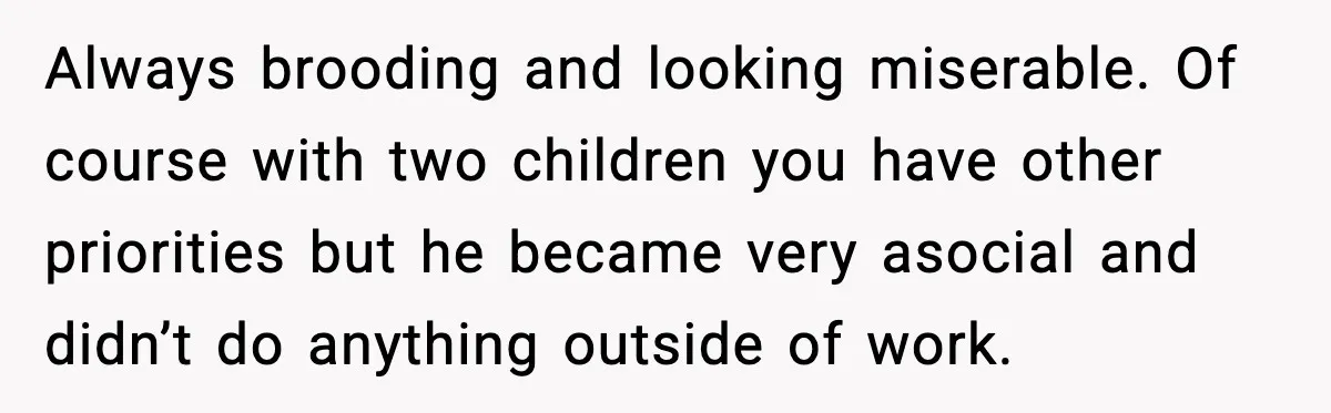 Always brooding and looking miserable. Of course with two children you have other priorities but he became very asocial and didn’t do anything outside of work.