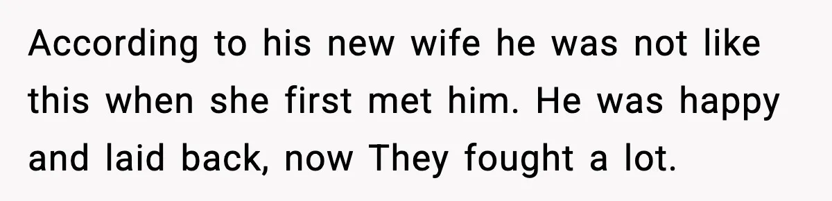 According to his new wife he was not like this when she first met him. He was happy and laid back, now They fought a lot.