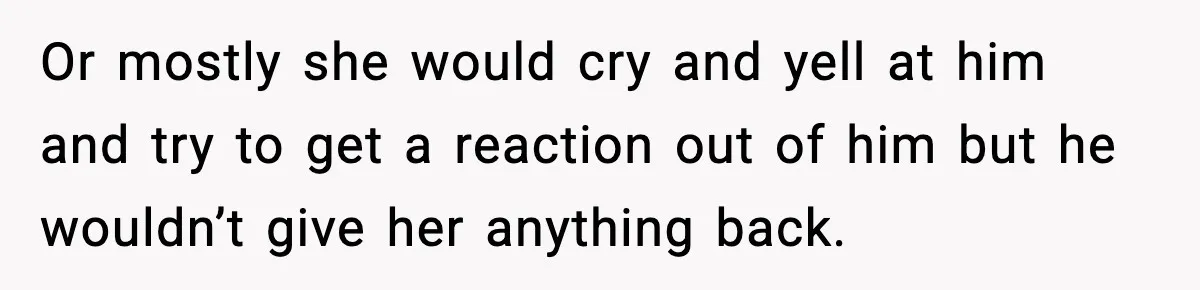 Or mostly she would cry and yell at him and try to get a reaction out of him but he wouldn’t give her anything back.