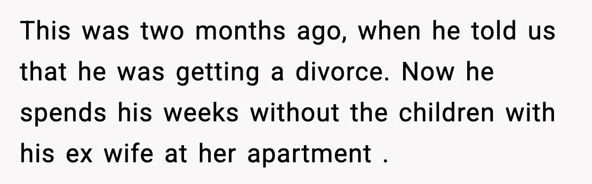 This was two months ago, when he told us that he was getting a divorce. Now he spends his weeks without the children with his ex wife at her apartment...