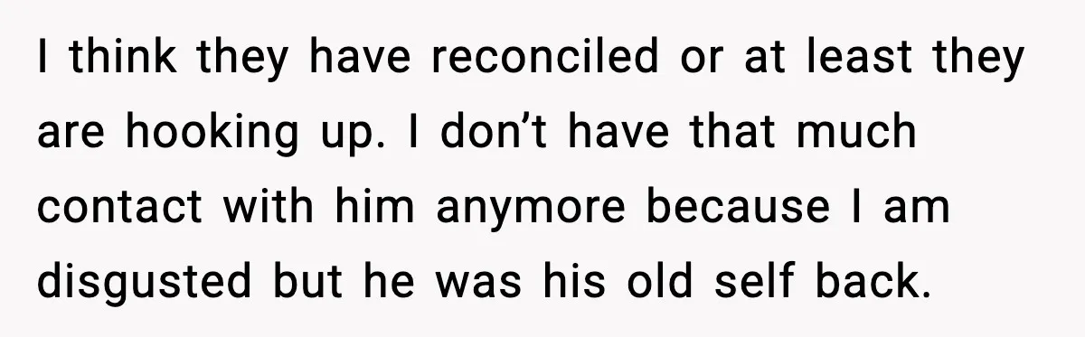 I think they have reconciled or at least they are hooking up. I don’t have that much contact with him anymore because I am disgusted but he was his old...