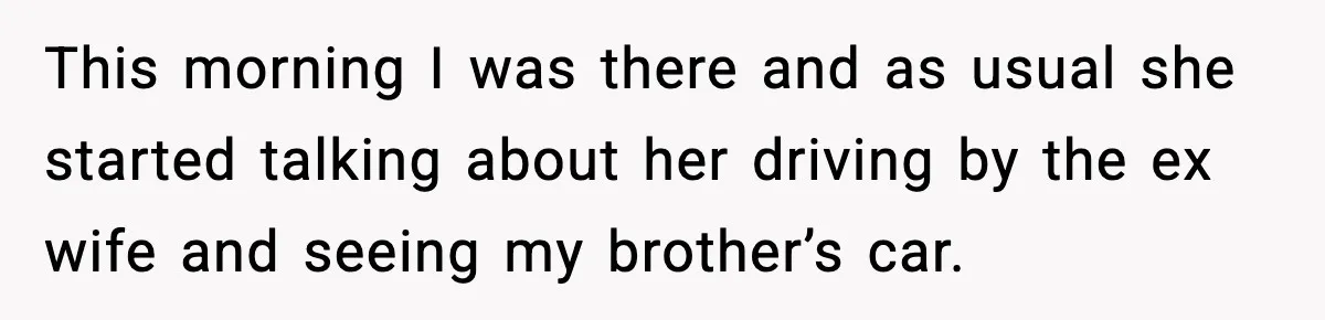 This morning I was there and as usual she started talking about her driving by the ex wife and seeing my brother’s car.