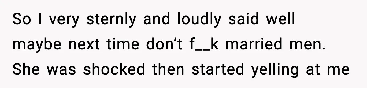 So I very sternly and loudly said well maybe next time don’t f__k married men. She was shocked then started yelling at me